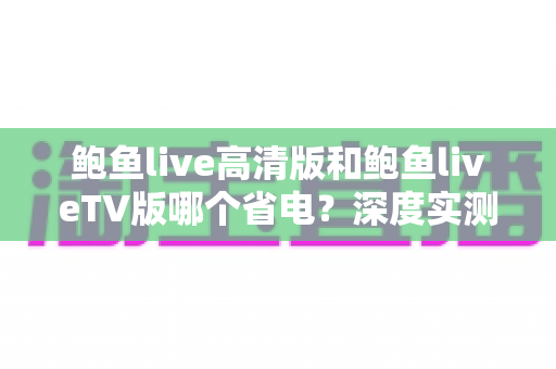 鲍鱼live高清版和鲍鱼liveTV版哪个省电?深度实测对比与省电攻略全解析 鲍鱼live高清版和鲍鱼liveTV版哪个省电?深度实测对比与省电攻略全解析