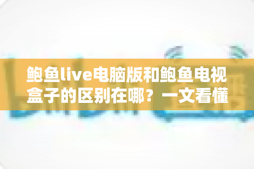 鲍鱼live电脑版和鲍鱼电视盒子的区别在哪？一文看懂平台差异与选购指南