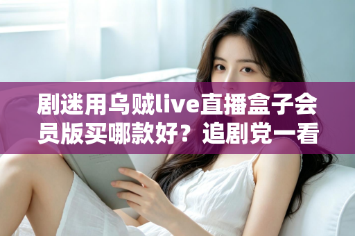 剧迷用乌贼live直播盒子会员版买哪款好？追剧党一看就懂的选购攻略