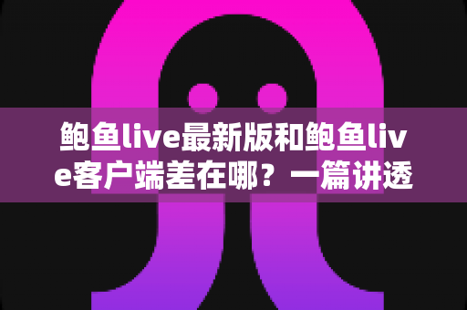 鲍鱼live最新版和鲍鱼live客户端差在哪？一篇讲透区别、联系与更新避坑指南