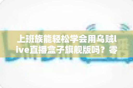 上班族能轻松学会用乌贼live直播盒子旗舰版吗?零基础也能快速掌握的直播神器全解析 上班族能轻松学会用乌贼live直播盒子旗舰版吗?零基础也能快速掌握的直播神器全解析