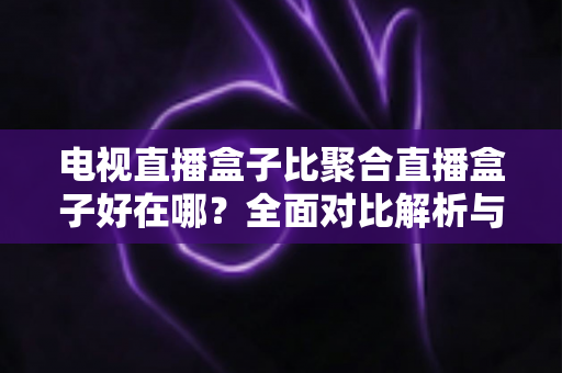 电视直播盒子比聚合直播盒子好在哪？全面对比解析与选购指南