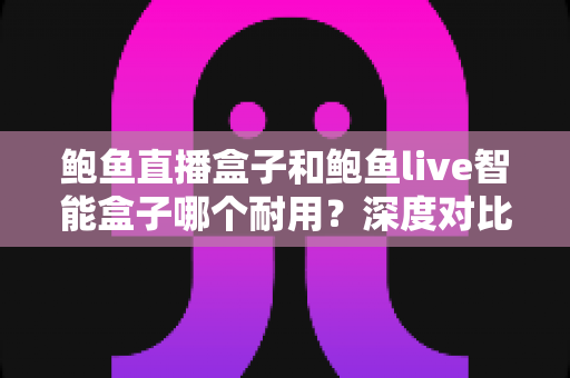 鲍鱼直播盒子和鲍鱼live智能盒子哪个耐用?深度对比与选购全攻略 鲍鱼直播盒子和鲍鱼live智能盒子哪个耐用?深度对比与选购全攻略