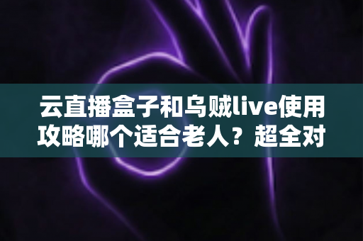 云直播盒子和乌贼live使用攻略哪个适合老人？超全对比指南帮长辈轻松看电视