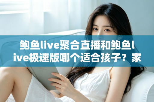 鲍鱼live聚合直播和鲍鱼live极速版哪个适合孩子？家长必读的直播平台安全指南
