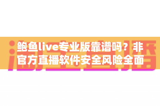 鲍鱼live专业版靠谱吗？非官方直播软件安全风险全面解析与避坑指南