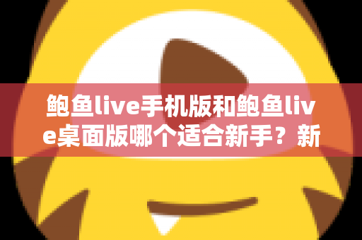 鲍鱼live手机版和鲍鱼live桌面版哪个适合新手？新手入门全攻略与实用选择指南