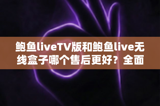 鲍鱼liveTV版和鲍鱼live无线盒子哪个售后更好？全面解析两大版本的售后差异与选购指南