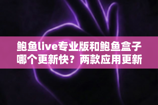鲍鱼live专业版和鲍鱼盒子哪个更新快？两款应用更新频率深度对比与选择指南