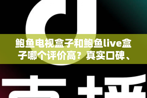 鲍鱼电视盒子和鲍鱼live盒子哪个评价高？真实口碑、参数对比与选购攻略一文读懂