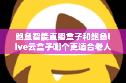 鲍鱼智能直播盒子和鲍鱼live云盒子哪个更适合老人用？专为中老年用户打造的电视盒子选购指南与真实体验分享