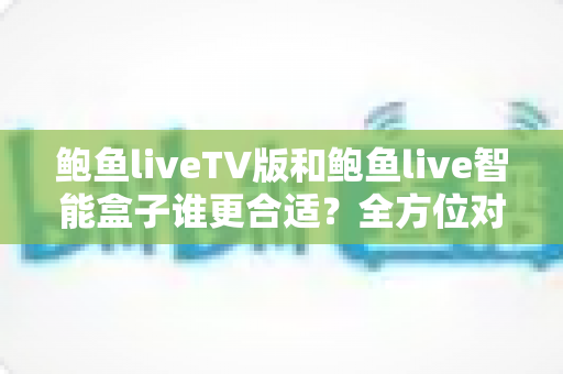 鲍鱼liveTV版和鲍鱼live智能盒子谁更合适？全方位对比分析助你轻松选购