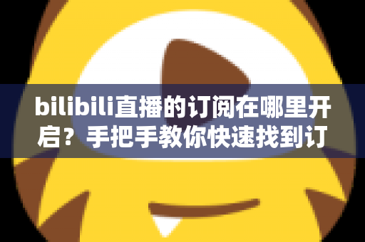 bilibili直播的订阅在哪里开启？手把手教你快速找到订阅入口的完整指南