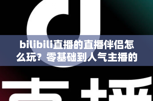 bilibili直播的直播伴侣怎么玩？零基础到人气主播的一篇全流程实战教程