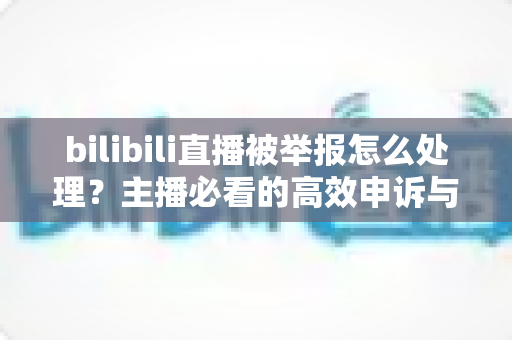 bilibili直播被举报怎么处理？主播必看的高效申诉与预防全攻略