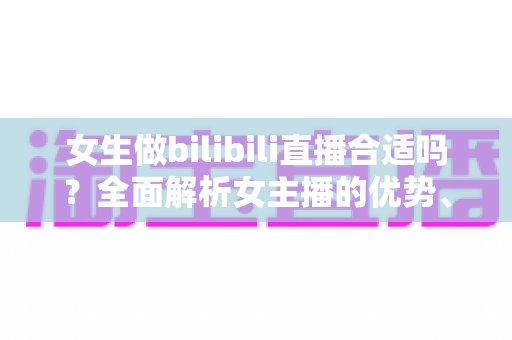 女生做bilibili直播合适吗?全面解析女主播的优势、挑战与入门指南 女生做bilibili直播合适吗?全面解析女主播的优势、挑战与入门指南