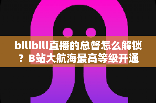 bilibili直播的总督怎么解锁？B站大航海最高等级开通攻略与专属权益全解析