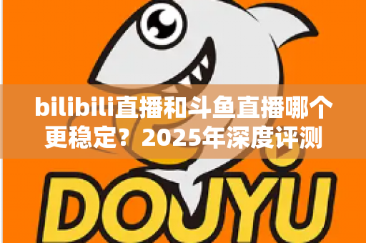 bilibili直播和斗鱼直播哪个更稳定？2025年深度评测与全面对比分析指南
