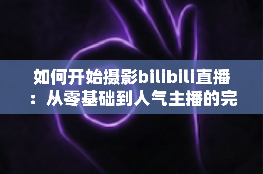 如何开始摄影bilibili直播：从零基础到人气主播的完整实战指南（2025最新版）