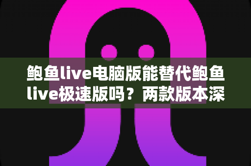鲍鱼live电脑版能替代鲍鱼live极速版吗？两款版本深度对比与实用选择指南