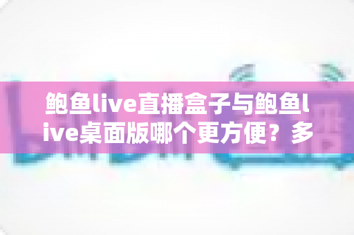 鲍鱼live直播盒子与鲍鱼live桌面版哪个更方便？多维度深度对比帮你选对工具