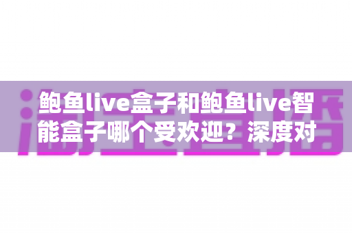 鲍鱼live盒子和鲍鱼live智能盒子哪个受欢迎？深度对比分析与选购指南