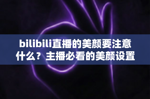 bilibili直播的美颜要注意什么？主播必看的美颜设置技巧与避坑指南