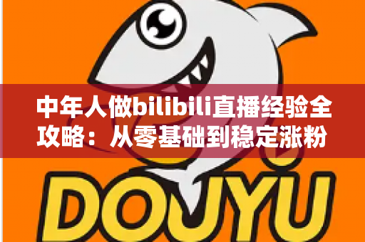 中年人做bilibili直播经验全攻略:从零基础到稳定涨粉的实战指南 中年人做bilibili直播经验全攻略:从零基础到稳定涨粉的实战指南
