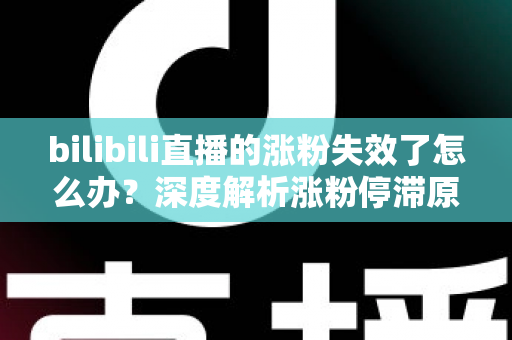 bilibili直播的涨粉失效了怎么办？深度解析涨粉停滞原因与高效破局方案
