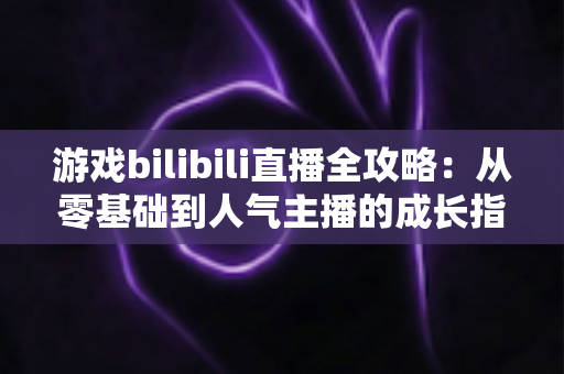 游戏bilibili直播全攻略：从零基础到人气主播的成长指南