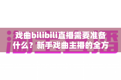 戏曲bilibili直播需要准备什么？新手戏曲主播的全方位准备指南