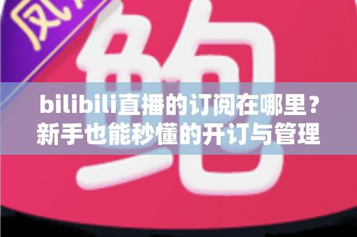 bilibili直播的订阅在哪里？新手也能秒懂的开订与管理全流程指南