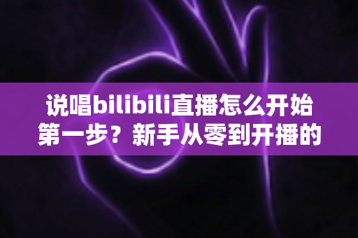 说唱bilibili直播怎么开始第一步?新手从零到开播的完整实战指南 说唱bilibili直播怎么开始第一步?新手从零到开播的完整实战指南