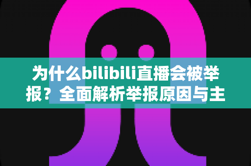 为什么bilibili直播会被举报?全面解析举报原因与主播避坑实用指南 为什么bilibili直播会被举报?全面解析举报原因与主播避坑实用指南