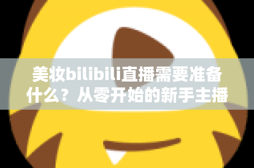 美妆bilibili直播需要准备什么?从零开始的新手主播全方位准备指南 美妆bilibili直播需要准备什么?从零开始的新手主播全方位准备指南