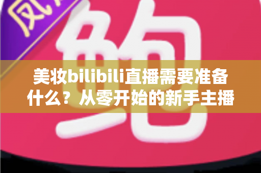 美妆bilibili直播需要准备什么？从零开始的新手主播全方位准备指南