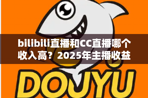 bilibili直播和CC直播哪个收入高？2025年主播收益深度对比与平台选择全攻略