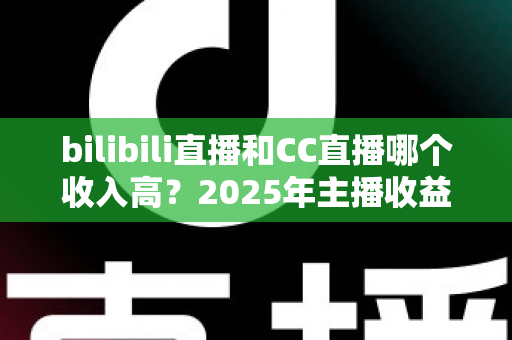 bilibili直播和CC直播哪个收入高？2025年主播收益深度对比与平台选择全攻略