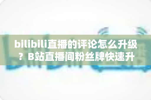 bilibili直播的评论怎么升级?B站直播间粉丝牌快速升级全攻略 bilibili直播的评论怎么升级?B站直播间粉丝牌快速升级全攻略