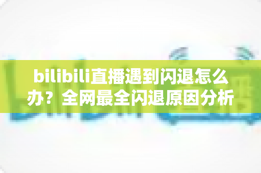 bilibili直播遇到闪退怎么办?全网最全闪退原因分析与解决攻略,让你追播不断线 bilibili直播遇到闪退怎么办?全网最全闪退原因分析与解决攻略,让你追播不断线