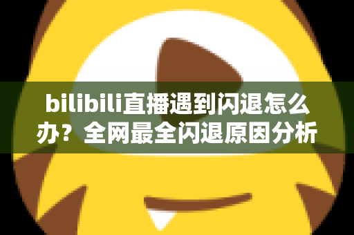 bilibili直播遇到闪退怎么办？全网最全闪退原因分析与解决攻略，让你追播不断线