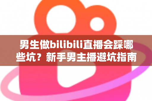 男生做bilibili直播会踩哪些坑？新手男主播避坑指南与实战经验全解析