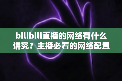 bilibili直播的网络有什么讲究？主播必看的网络配置与优化完全指南
