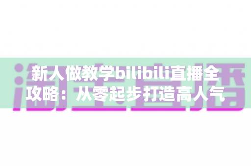 新人做教学bilibili直播全攻略：从零起步打造高人气知识直播间的实用指南