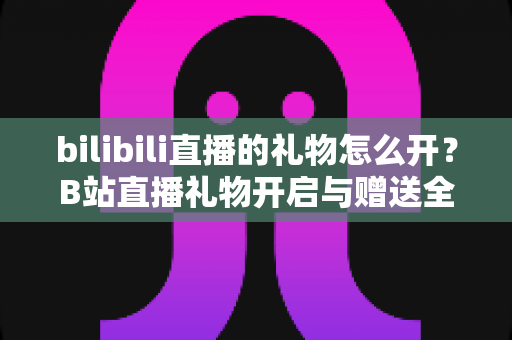 bilibili直播的礼物怎么开?B站直播礼物开启与赠送全流程指南 bilibili直播的礼物怎么开?B站直播礼物开启与赠送全流程指南