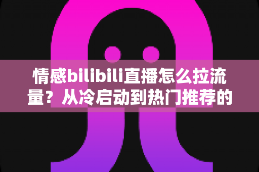 情感bilibili直播怎么拉流量?从冷启动到热门推荐的涨粉引流全攻略 情感bilibili直播怎么拉流量?从冷启动到热门推荐的涨粉引流全攻略