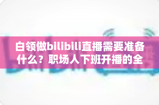 白领做bilibili直播需要准备什么?职场人下班开播的全方位实用指南 白领做bilibili直播需要准备什么?职场人下班开播的全方位实用指南
