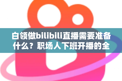 白领做bilibili直播需要准备什么？职场人下班开播的全方位实用指南