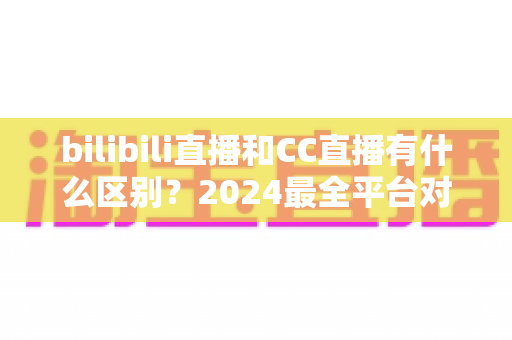 bilibili直播和CC直播有什么区别？2024最全平台对比解析，帮你选对直播平台