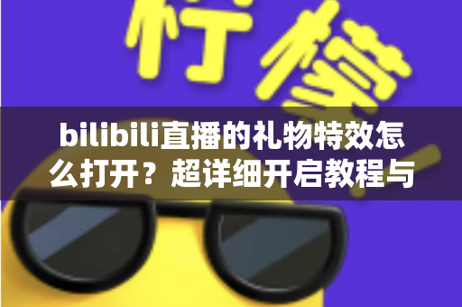 bilibili直播的礼物特效怎么打开?超详细开启教程与常见问题全解析 bilibili直播的礼物特效怎么打开?超详细开启教程与常见问题全解析
